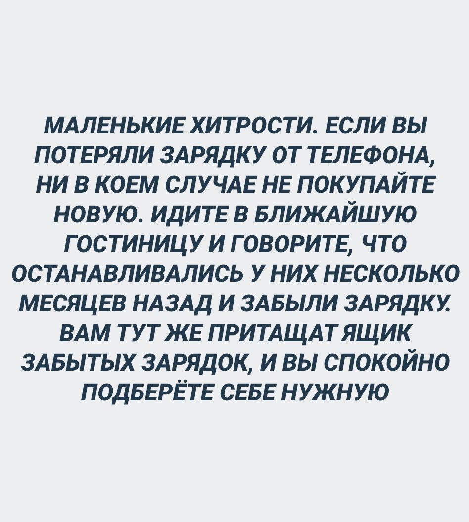МАЛЕНЬКИЕ ХИТРОСТИ. ЕСЛИ ВЫ ПОТЕРЯЛИ ЗАРЯДКУ ОТ ТЕЛЕФОНА, НИ В КОЕМ СЛУЧАЕ НЕ ПОКУПАЙТЕ НОВУЮ. ИДИТЕ В БЛИЖАЙШУЮ ГОСТИНИЦУ И ГОВОРИТЕ, ЧТО ОСТАНАВЛИВАЛИСЬ У НИХ НЕКОСКОЛЬКО МЕСЯЦЕВ НАЗАД И ЗАБЫЛИ ЗАРЯДКУ. ВАМ ТУТ ЖЕ ПРИТАЩАТ ЯЩИК ЗАБЫТЫХ ЗАРЯДОК, И ВЫ СПОКОЙНО ПОДБЕРЁТЕ СЕБЕ НУЖНУЮ.