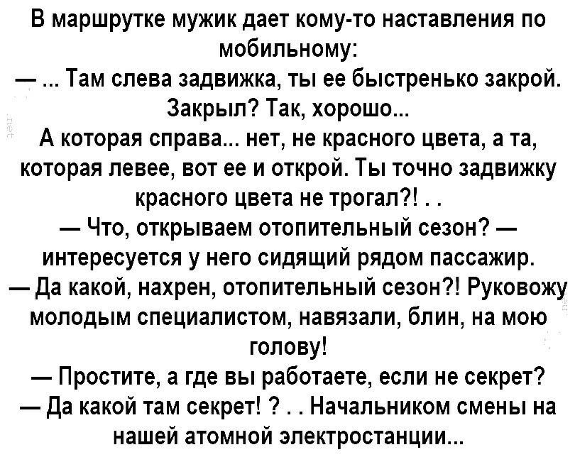 В маршрутке мужик даёт кому-то наставления по мобильному:
— ... Там слева задвижка, ты её быстренько закрой. Закрыл? Так, хорошо...
А которая справа... нет, не красного цвета, а та, которая левее, вот её и открой. Ты точно задвижку красного цвета не трогал?!
— Что, открываем отопительный сезон? — интересуется у него сидящий рядом пассажир.
— Да какой, нахрен, отопительный сезон?! Руководствуй молодым специалистом, назвали, блин, на мою голову!
— Простите, а где вы работаете, если не секрет?
— Да какой там секрет?! . . Начальником смены на нашей атомной электростанции...