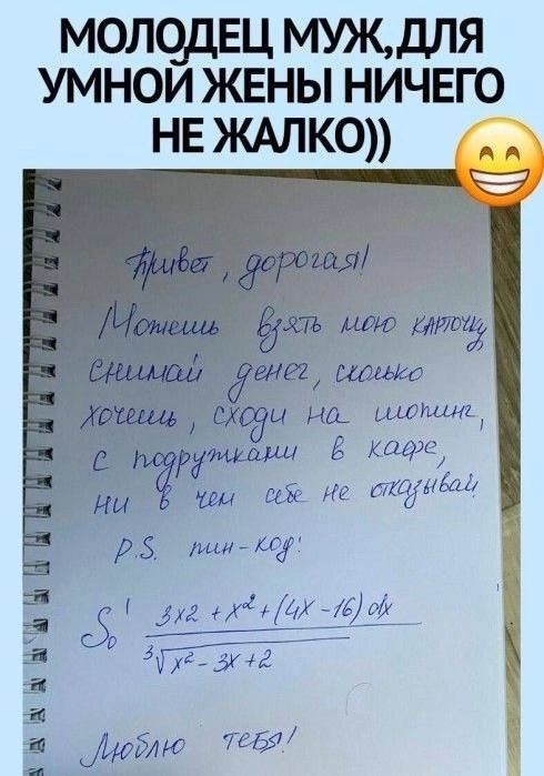 Привет, дорогая! Можешь взять мою карточку, снимай денег, сколько хочешь, сходи на шопинг, с подружками в кафе, ни в чем себе не отказывай. P.S. пин-код: 3' 3x^2 + x^3 + (4x - 16) / 3√(x^2 - 3x + 2) Люблю тебя!