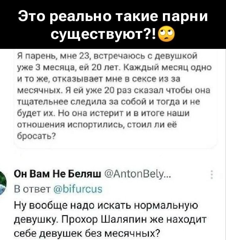 Это реально такие парни существуют?!

Я парень, мне 23, встречаюсь с девушкой уже 3 месяца, ей 20 лет. Каждый месяц одно и то же, отказывается мне в сексе из-за месячных. Я ей уже 20 раз сказал, чтобы она тщательнее следила за собой и тогда и не будет их. Но она истерит и в итоге наши отношения испортились, стоили ли её бросать?

Он Вам Не Беляш @AntonBelyash
В ответ @bifurcus

Ну вообще надо искать нормальную девушку. Прохор Шаляпин же находит себе девушек без месячных.