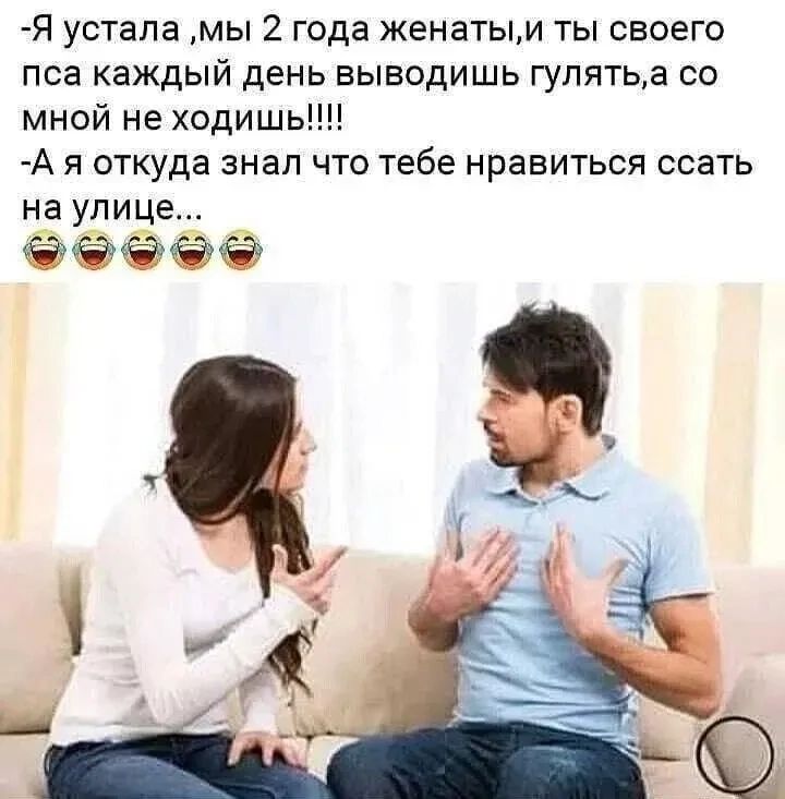 -Я устала ,мы 2 года женаты,и ты своего пса каждый день выводишь гулять,а со мной не ходишь!!!!
-А я откуда знал что тебе нравится ссать на улице...