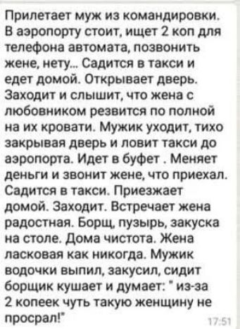 Прилетает муж из командировки. В аэропорту стоит, ищет 2 коп для телефона автомата, позвонить жене, нету… Садится в такси и едет домой. Открывает дверь. Заходит и слышит, что жена с любовником резвится по полной на их кровати. Мужик уходит, тихо закрывая дверь и ловит такси до аэропорта. Идет в буфет. Меняет деньги и звонит жене, что приехал. Садится в такси. Приезжает домой. Заходит. Встречает жена радостная. Борщ, пюре, закуска на столе. Дома чистота. Жена ласковая как никогда. Мужик водочки выпил, закусил, сидит борщик кушает и думает: “Из-за 2 копеек чуть такую женщину не просрал!”
