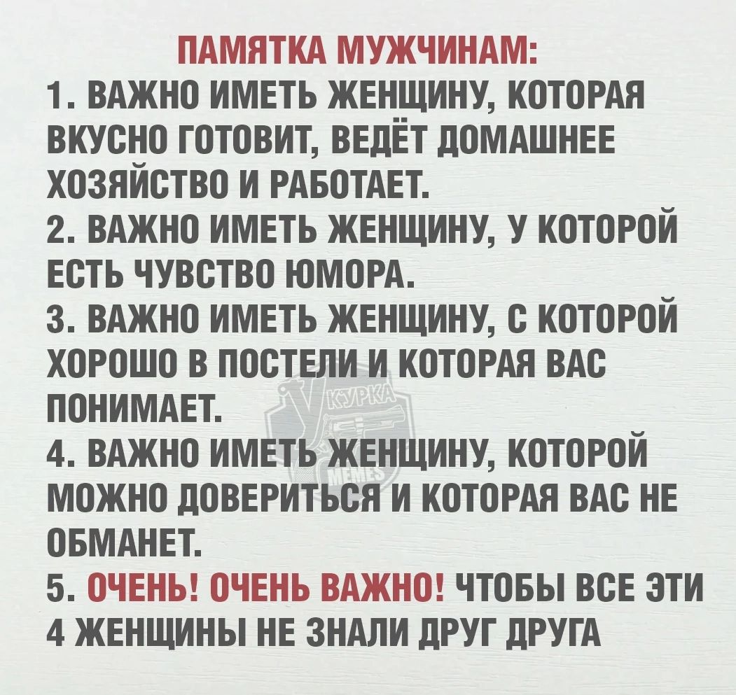 ПАМЯТКА МУЖЧИНАМ:
1. ВАЖНО ИМЕТЬ ЖЕНЩИНУ, КОТОРАЯ ВКУСНО ГОТОВИТ, ВЕДЁТ ДОМАШНЕЕ ХОЗЯЙСТВО И РАБОТАЕТ.
2. ВАЖНО ИМЕТЬ ЖЕНЩИНУ, У КОТОРОЙ ЕСТЬ ЧУВСТВО ЮМОРА.
3. ВАЖНО ИМЕТЬ ЖЕНЩИНУ, С КОТОРОЙ ХОРОШО В ПОСТЕЛИ И КОТОРАЯ ВАС ПОНИМАЕТ.
4. ВАЖНО ИМЕТЬ ЖЕНЩИНУ, КОТОРОЙ МОЖНО ДОВЕРИТЬСЯ И КОТОРАЯ ВАС НЕ ОБМАНЕТ.
5. ОЧЕНЬ! ОЧЕНЬ ВАЖНО! ЧТОБЫ ВСЕ ЭТИ 4 ЖЕНЩИНЫ НЕ ЗНАЛИ ДРУГ ДРУГА.
