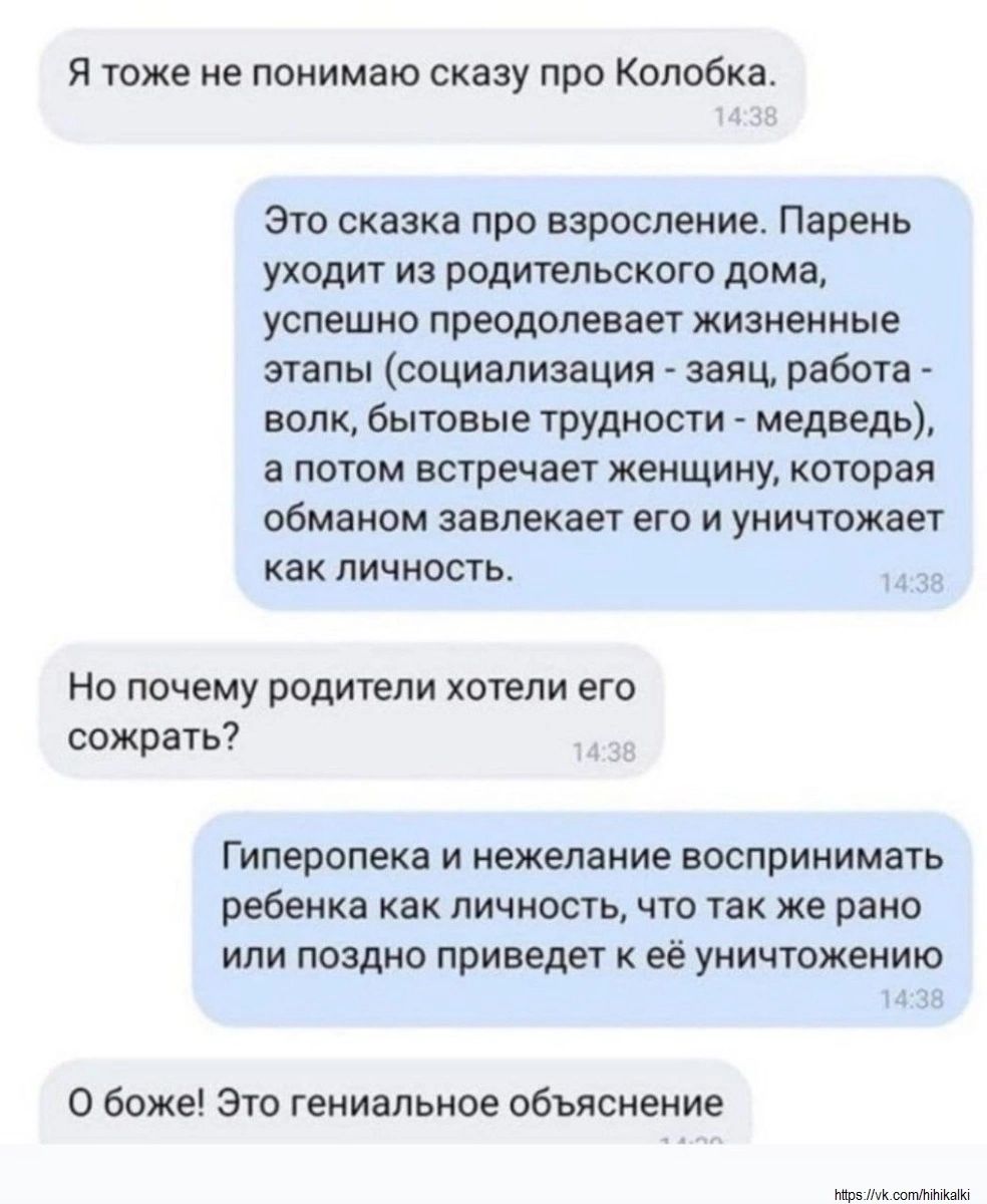 Я тоже не понимаю сказку про Колобка.
Это сказка про взросление. Парень уходит из родительского дома, успешно преодолевает жизненные этапы (социализация - заяц, работа - волк, бытовые трудности - медведь), а потом встречает женщину, которая обманом завлекает его и уничтожает как личность.
Но почему родители хотели его сожрать?
Гиперопека и нежелание воспринимать ребенка как личность, что же рано или поздно приведет к её уничтожению.
О боже! Это гениальное объяснение.