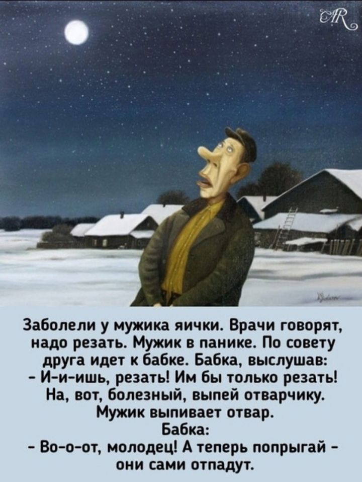 Заболели у мужика яички. Врачи говорят, надо резать. Мужик в панике. По совету друга идет к бабке. Бабка, выслушав: - И-и-ишь, резать! Им бы только резать! На, вот, болезный, выпей отварчику. Мужик выпивает отвар. Бабка: - Во-о-от, молодец! А теперь попрыгай - они сами отвалятся.