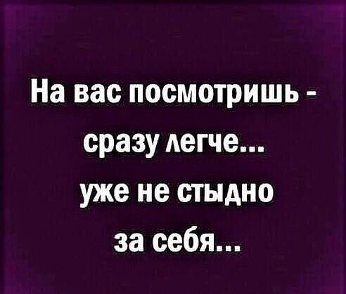 На вас посмотришь - сразу легче... уже не стыдно за себя...