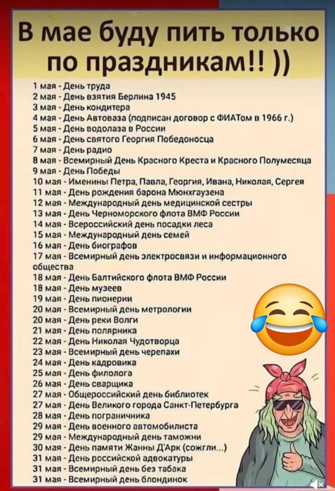 В мае буду пить только по праздникам!! ))
1 мая - День труда
2 мая - День взятия Берлина 1945
3 мая - День кондитера
4 мая - День Автоваза (подписан договор с ФИАТОМ в 1966 г.)
5 мая - День водолаза в России
6 мая - День святого Георгия Победоносца
7 мая - День радио
8 мая - Всемирный День Красного Креста и Красного Полумесяца
9 мая - День Победы
10 мая - Именины Петра, Павла, Георгия, Ивана, Николая, Сергея
11 мая - День рождения барона Мюнхгаузена
12 мая - Международный день медсестры
13 мая - День Черноморского флота ВМФ России
14 мая - Международный день семьи
15 мая - Всемирный день электросвязи и информационного общества
16 мая - День Балтийского флота ВМФ России
17 мая - День музеев
18 мая - Всемирный день метрологии
19 мая - День чудовищ
20 мая - Всемирный день черепах
21 мая - Всемирный день библиотек
22 мая - День города Санкт-Петербурга
23 мая - ...