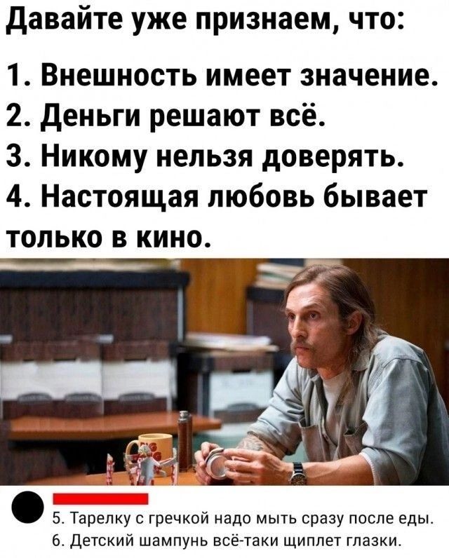 Давайте уже признаем, что:
1. Внешность имеет значение.
2. Деньги решают всё.
3. Никому нельзя доверять.
4. Настоящая любовь бывает только в кино.
5. Тарелку с гречкой надо мыть сразу после еды.
6. Детский шампунь всё-таки щиплет глазки.