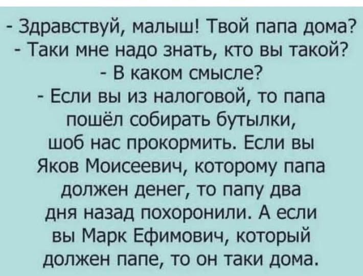  - Здравствуй, малыш! Твой папа дома? - Таки мне надо знать, кто вы такой? - В каком смысле? - Если вы из налоговой, то папа пошёл собирать бутылки, шоб нас прокормить. Если вы Яков Моисеевич, которому папа должен денег, то папу два дня назад похоронили. А если вы Марк Ефимович, который должен папе, то он таки дома.