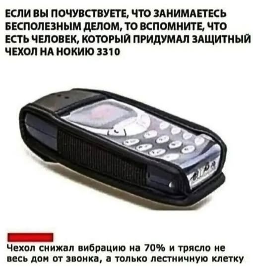 ЕСЛИ ВЫ ПОЧУВСТВУЕТЕ, ЧТО ЗАНИМАЕТЕСЬ БЕСПОЛЕЗНЫМ ДЕЛОМ, ТО ВСПОМНИТЕ, ЧТО ЕСТЬ ЧЕЛОВЕК, КОТОРЫЙ ПРИДУМАЛ ЗАЩИТНЫЙ ЧЕХОЛ НА НОКИЮ 3310

Чехол снизил вибрацию на 70% и трясло не весь дом от звонка, а только лестничную клетку.