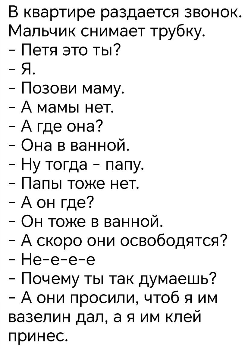 В квартире раздается звонок.
Мальчик снимает трубку.
- Петя это ты?
- Я.
- Позови маму.
- А мамы нет.
- А где она?
- Она в ванной.
- Ну тогда - папу.
- Папы тоже нет.
- А он где?
- Он тоже в ванной.
- А скоро они освободятся?
- Не-e-e-e
- Почему ты так думаешь?
- А они просили, чтобы я им вазелин дал, а я им клей принесу.