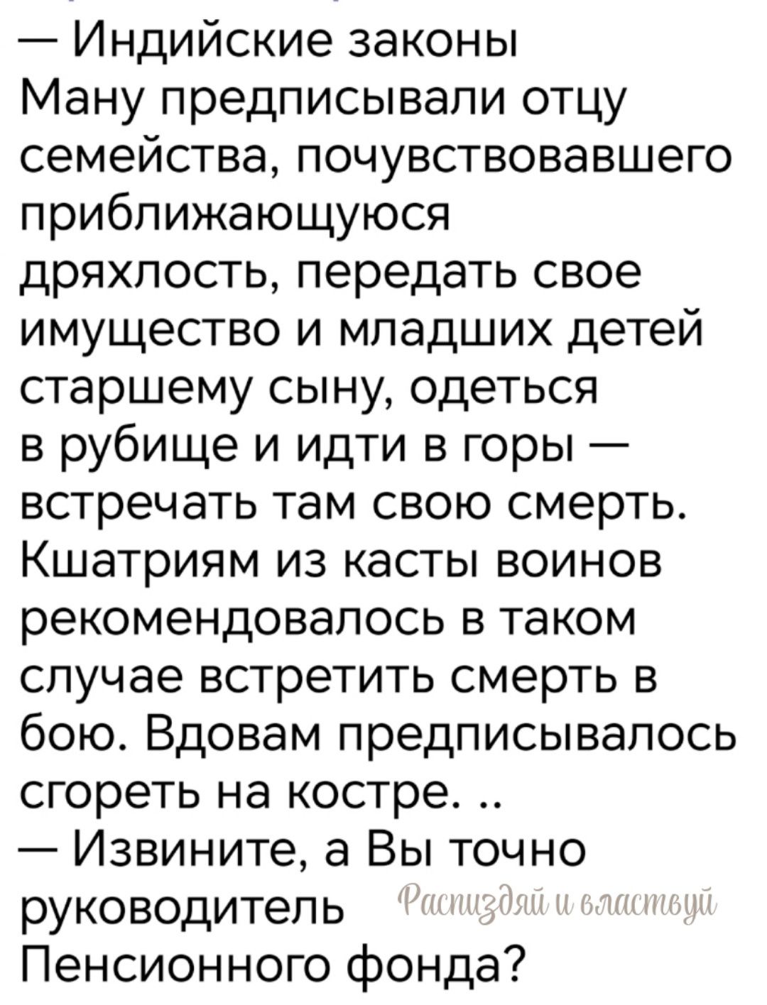 — Индийские законы
Ману предписывали отцу семейства, почувствовавшему приближающуюся дряхлость, передать свое имущество и младших детей старшему сыну, одеться в рубище и идти в горы — встречать там свою смерть. Кшатриям из касты воинов рекомендовалсь в таком случае встретить смерть в бою. Вдовам предписывалось сгореть на костре. .. — Извините, а Вы точно руководитель Пенсионного фонда?