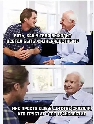 Батя, как у тебя выходит всегда быть жизнерадостным?
Мне просто ещё в детстве сказали, кто грустит - тот трансвестит.