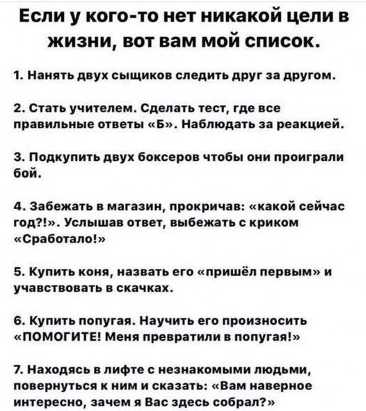 Если у кого-то нет никаких целей в жизни, вот вам мой список.

1. Нанять двух сыщиков следить друг за другом.

2. Стать учителем. Сделать тест, где все правильные ответы «Б». Наблюдать за реакцией.

3. Подкупить двух боксеров чтобы они проиграли бой.

4. Забежать в магазин, прокричав: «какой сейчас год?!», услышав ответ, выбежать с криком «Сработало!»

5. Купить коня, назвать его «пришел первым» и участвовать в скачках.

6. Купить попугая. Научить его произносить «ПОМОГИТЕ! Мне не дают вернуться в попугаи!»

7. Нагрузить в лифте незнакомых людей, поворачиваясь к ним и говорить: «Вам наверное интересно, зачем я Вас сейчас собрал?