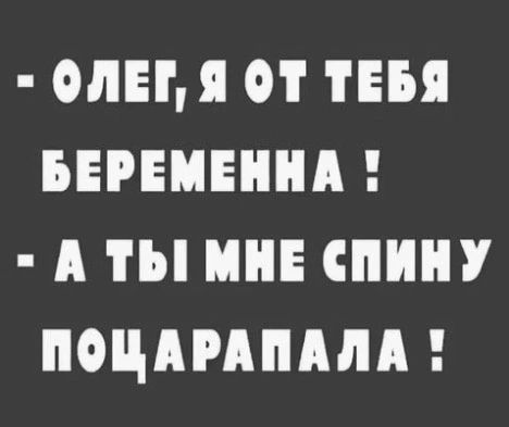- ОЛЕГ, Я ОТ ТЕБЯ БЕРЕМЕННА !
- А ТЫ МНЕ СПИНУ ПОЦАРАПАЛА !