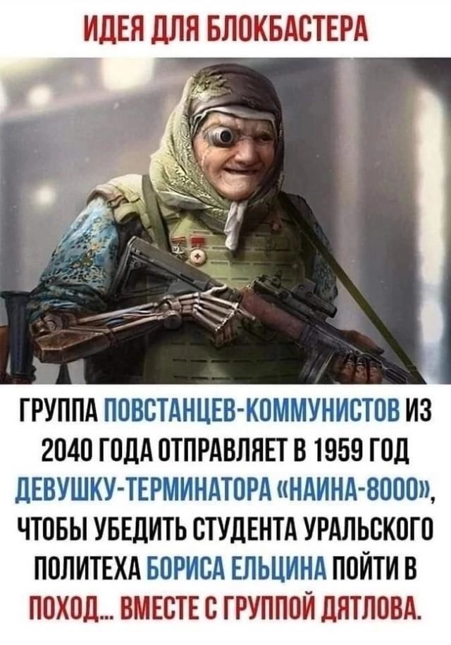 ИДЕЯ ДЛЯ БЛОКБАСТЕРА
ГРУППА ПОВСТАНЦЕВ-КОММУНИСТОВ ИЗ 2040 ГОДА ОТПРАВЛЯЕТ В 1959 ГОД ДЕВУШКУ-ТЕРМИНАТОРА «НАИНА-8000», ЧТОБЫ УБЕДИТЬ СТУДЕНТА УРАЛЬСКОГО ПОЛИТЕХА БОРИСА ЕЛЬЦИНА ПОЙТИ В ПОХОД... ВМЕСТЕ С ГРУППОЙ ДЯТЛОВА.