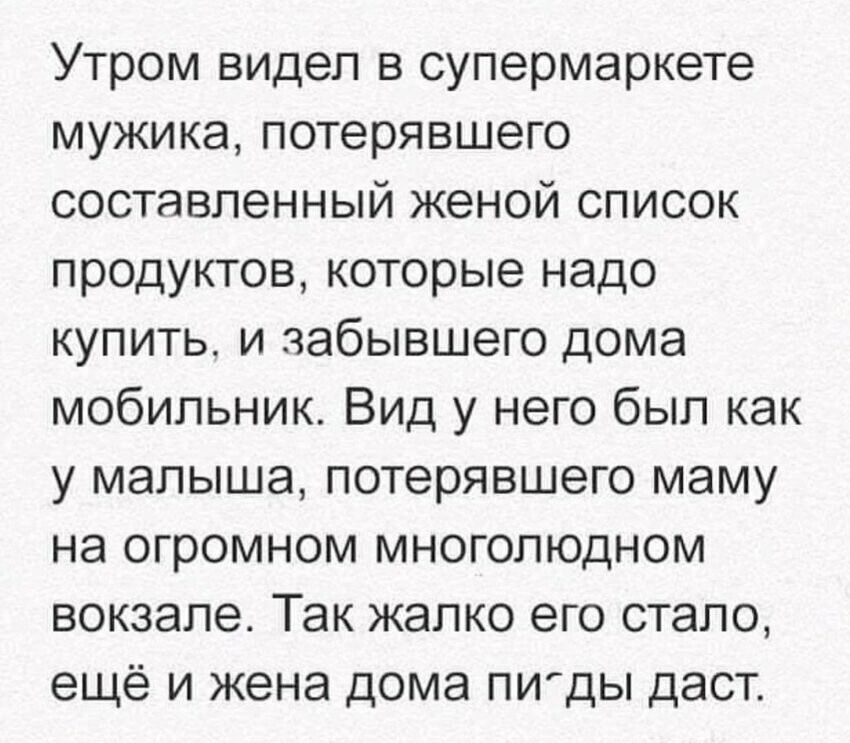 Утром видел в супермаркете мужика, потерявшего составленный женой список продуктов, которые надо купить, и забившего дома мобильник. Вид у него был как у малыша, потерявшего маму на огромном многолюдном вокзале. Так жалко его стало, ещё и жена дома пи́ды даст.