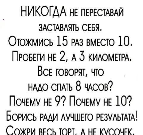 НИКОГДА не переставай заставлять себя. Отожмись 15 раз вместо 10. Пробеги не 2, а 3 километра. Все говорят, что надо спать 8 часов? Почему не 9? Почему не 10? Борись ради лучшего результата! Сожри весь торт, а не кусочек.