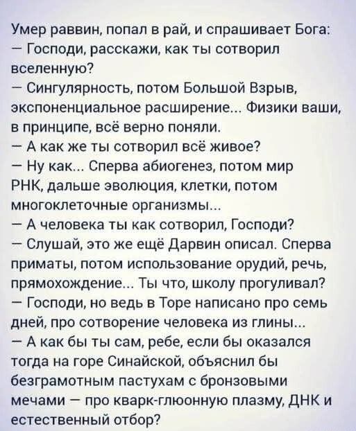 Умер раввин, попал в рай, и спрашивает Бога: 
— Господи, расскажи, как ты сотворил вселенную? 
— Сингулярность, потом Большой Взрыв, экспоненциальное расширение... Физики ваши, в принципе, всё верно поняли. 
— А как же ты сотворил всё живое? 
— Ну как... Сначала абиогенез, потом мир РНК, дальше эволюция, клетки, потом многоклеточные организмы!... 
— А человека ты как сотворил, Господи? 
— Слушай, это же ещё Дарвин описал. Сначала приматы, потом использование орудий, речь, прямохождение... Ты что, школу прогуливал? 
— Господи, но ведь в Торе написано про семь дней, ровно сколько там есть глин... 
— А как бы ты сам, ребе, себя оказал кстати на горе Синайской, обосновав теорию на основе кварк-глюонной плазмы, ДНК и естественный отбор?