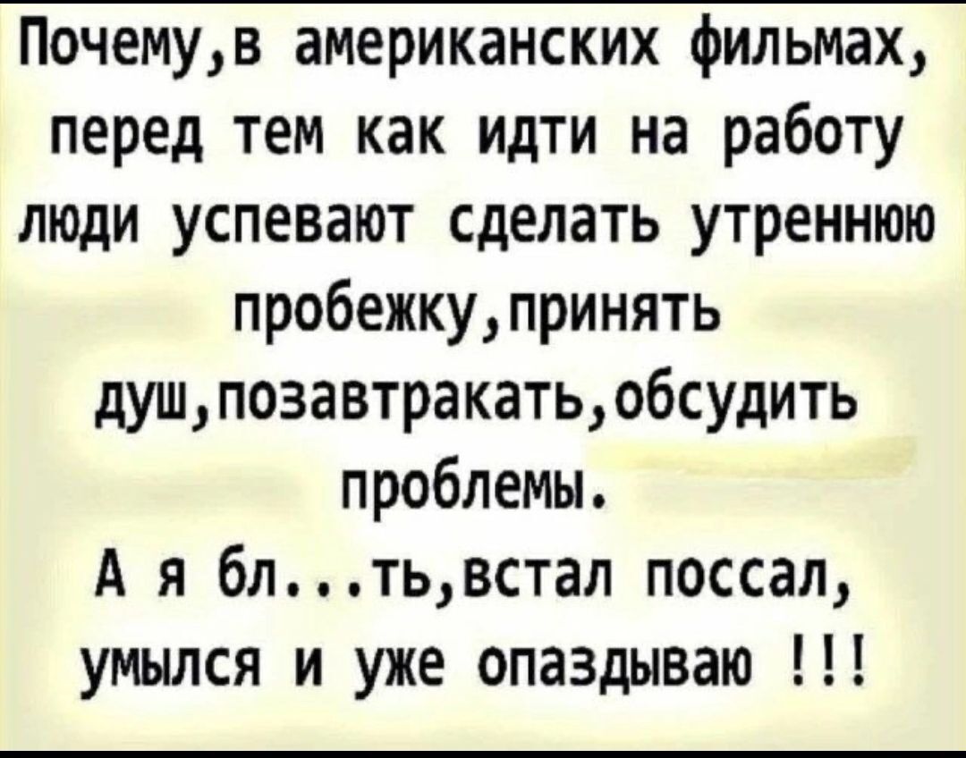 Почему, в американских фильмах, перед тем как идти на работу люди успевают сделать утреннюю пробежку, принять душ, позавтракать, обсудить проблемы. А я бл...ть, встал поссал, умылся и уже опаздываю !!!