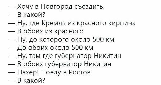 — Хочу в Новгород съездить.
— В какой?
— Ну, где Кремль из красного кирпича
— В обоих из красного
— Ну, до которого около 500 км
— До обоих около 500 км
— Ну, там где губернатор Никиitin
— В обоих губернаторах Никиitin
— Нахер! Поеду в Ростов!
— В какой?
