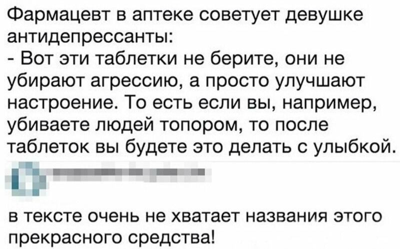 Фармацевт в аптеке советует девушке антидепрессанты:
- Вот эти таблетки не берите, они не убирают агрессию, а просто улучшают настроение. То есть если вы, например, убиваете людей топором, то после таблеток вы будете это делать с улыбкой.
в тексте очень не хватает названия этого прекрасного средства!