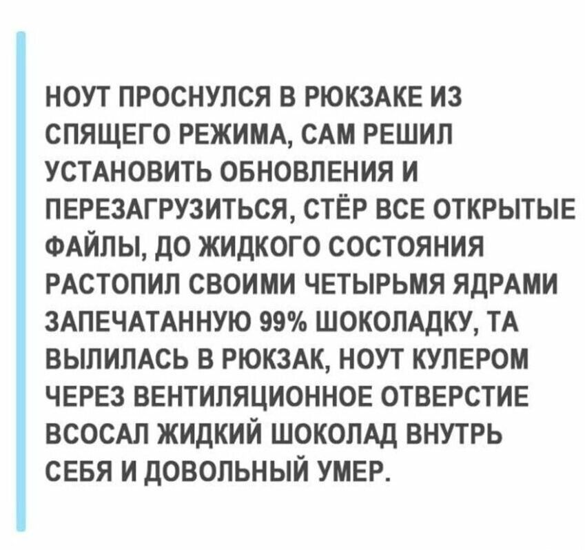 НОУТ ПРОСНУЛСЯ В РЮКЗАКЕ ИЗ СПЯЩЕГО РЕЖИМА, САМ РЕШИЛ УСТАНОВИТЬ ОБНОВЛЕНИЯ И ПЕРЕЗАГРУЗИТЬСЯ, СТЁР ВСЕ ОТКРЫТЫЕ ФАЙЛЫ, ДО ЖИДКОГО СОСТОЯНИЯ РАСТОЛИЛ СВОИМИ ЧЕТЫРЬМА ЯДРАМИ ЗАПЕЧАТАННУЮ 99% ШОКОЛАДКУ, ТА ВЫЛИПЛАСЬ В РЮКЗАК, НОУТ КУЛЕРОМ ЧЕРЕЗ ВЕНТИЛЯЦИОННОЕ ОТВЕРСТИЕ ВСОСАЛ ЖИДКИЙ ШОКОЛАД ВНУТРЬ СЕБЯ И ДОВОЛЬНО УМЕР.