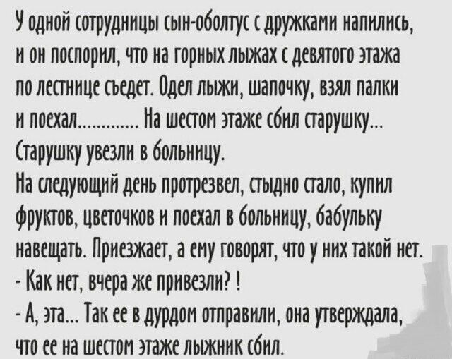 У одной сотрудницы сын-оболтус с друзьями напился, и он поспорил, что на горных лыжах с девятого этажа по лестнице сядет. Одел лыжи, шапочку, взял палки и поехал............ На шестом этаже сбил старушку... (старушку увезли в больницу).

На следующий день протрезвел, стыдно стало, купил фруктов, цветочков и поехал в больницу, бабушку навещать. Приезжает, а ему говорят, что у них такой нет.
 - Как нет, черт, ее привезли?!
 - А, эта... Так ее в дурдом отправили, она утверждала, что ее на шестом этаже лыжник сбил.