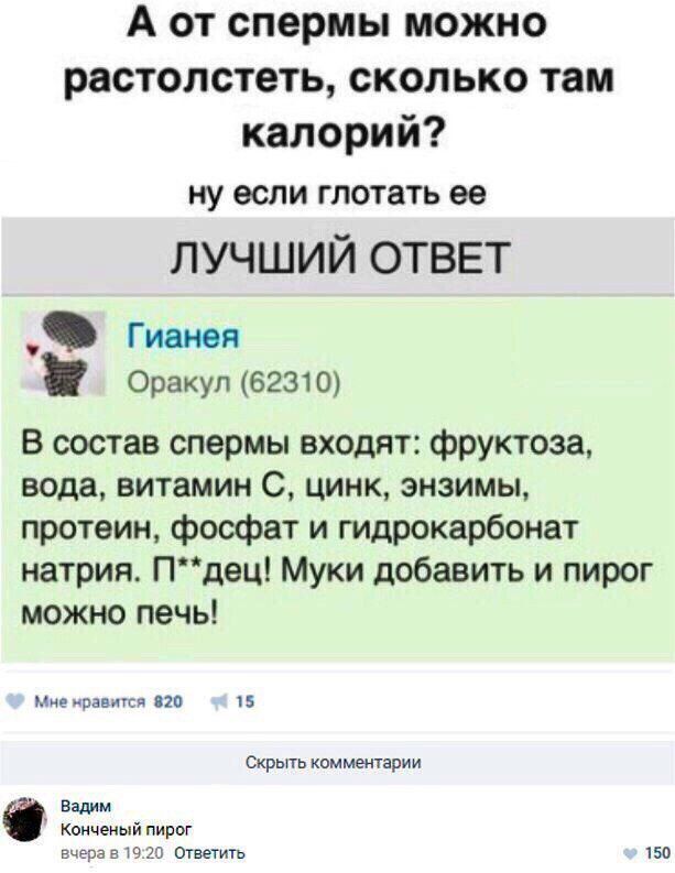 А от спермы можно раствориться, сколько там калорий? ну если глотать её

ЛУЧШИЙ ОТВЕТ

Гианея
Оркул (62310)

В состав спермы входят: фруктоза, вода, витамин С, цинк, энзимы, протеин, фосфат и гидрокарбонат натрия. П**дец! Муки добавить и пирог можно печь!

Мне нравится 820 15

Вадим
Конечный пирог
вчера в 19:20 Ответить