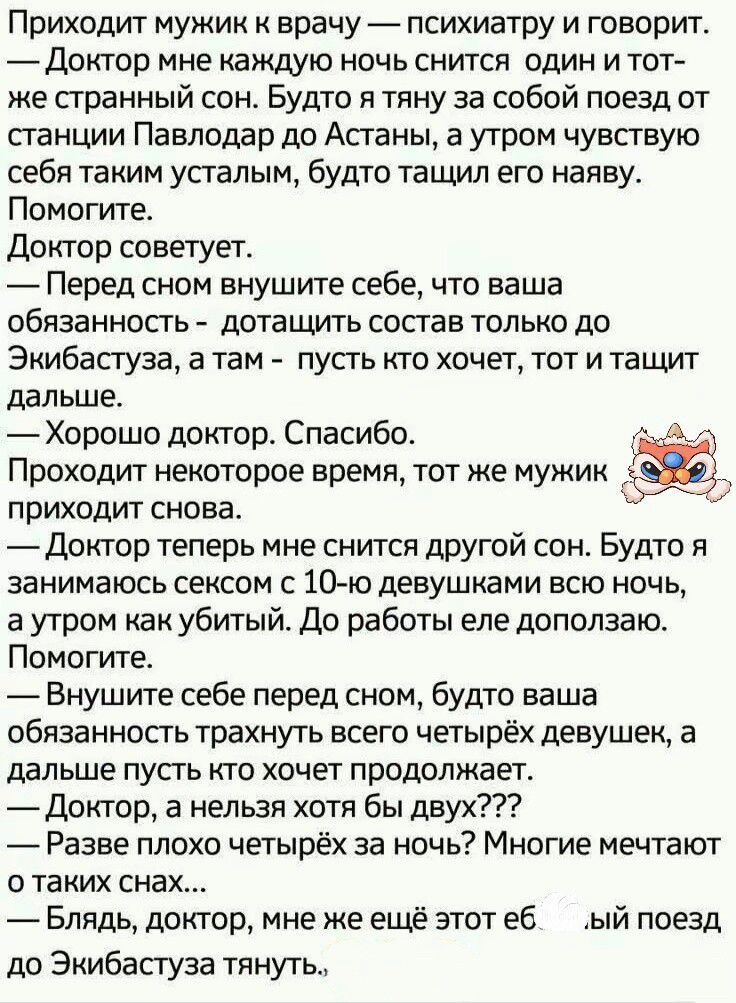 Приходит мужик к врачу — психиатру и говорит.
— Доктор мне каждую ночь снится один и тот же странный сон. Будто я тяну за собой поезд от станции Павлодар до Астаны, а утром чувствую себя таким уставшим, будто тащу его наяву. Помогите.
Доктор советует.
— Перед сном внушите себе, что ваша обязанность - дотаскивать состав только до Экибастуза, а там - пусть кто хочет, тот и тащит дальше.
— Хорошо доктор. Спасибо.
Проходит некоторое время, тот же мужик приходит снова.
— Доктор теперь мне снится другой сон. Будто я занимаюсь сексом с 10-ю девушками всю ночь, а утром как убитый. Кто работе ел доплачивает. Помогите.
— Внушите себе перед сном, будто ваша обязанность трахнуть всего четырёх девушек, а дальше пусть кто хочет продолжает.
— Доктор, а нельзя хотя бы двух???
— Бля, доктор, мне же ещё этот ё... поезд до Экибастуза тянуть.