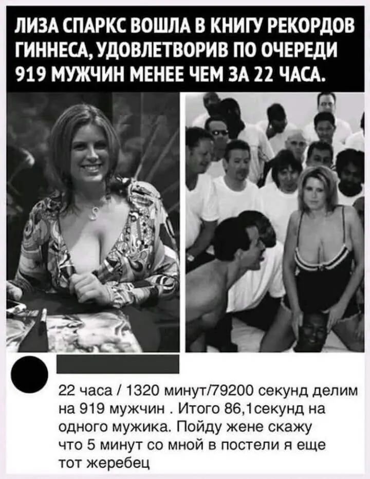 ЛИЗА СПАРКС ВОШЛА В КНИГУ РЕКОРДОВ ГИННЕСА, УДОВЛЕТВОРИВ ПО ОЧЕРЕДИ 919 МУЖЧИН МЕНЕЕ ЧЕМ ЗА 22 ЧАСА.

22 ЧАСА / 1320 МИНУТ/79200 СЕКУНД ДЕЛИМ НА 919 МУЖЧИН. ИТОГО 86,1 СЕКУНД НА ОДНОГО МУЖЧИКА. ПОЙДУ ЖЕНЕ СКАЖУ ЧТО 5 МИНУТ СО МНОЙ В ПОСТЕЛИ ЭЩЕ ТОТ ЖЕРЕБЕЦ.