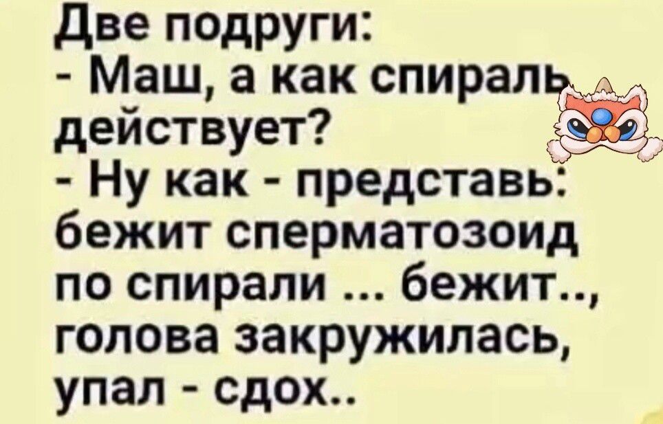 Две подруги:
- Маш, а как спираль действует?
- Ну как - представь: бежит сперматозоид по спирали ... бежит..., голова закружилась, упал - сдох..