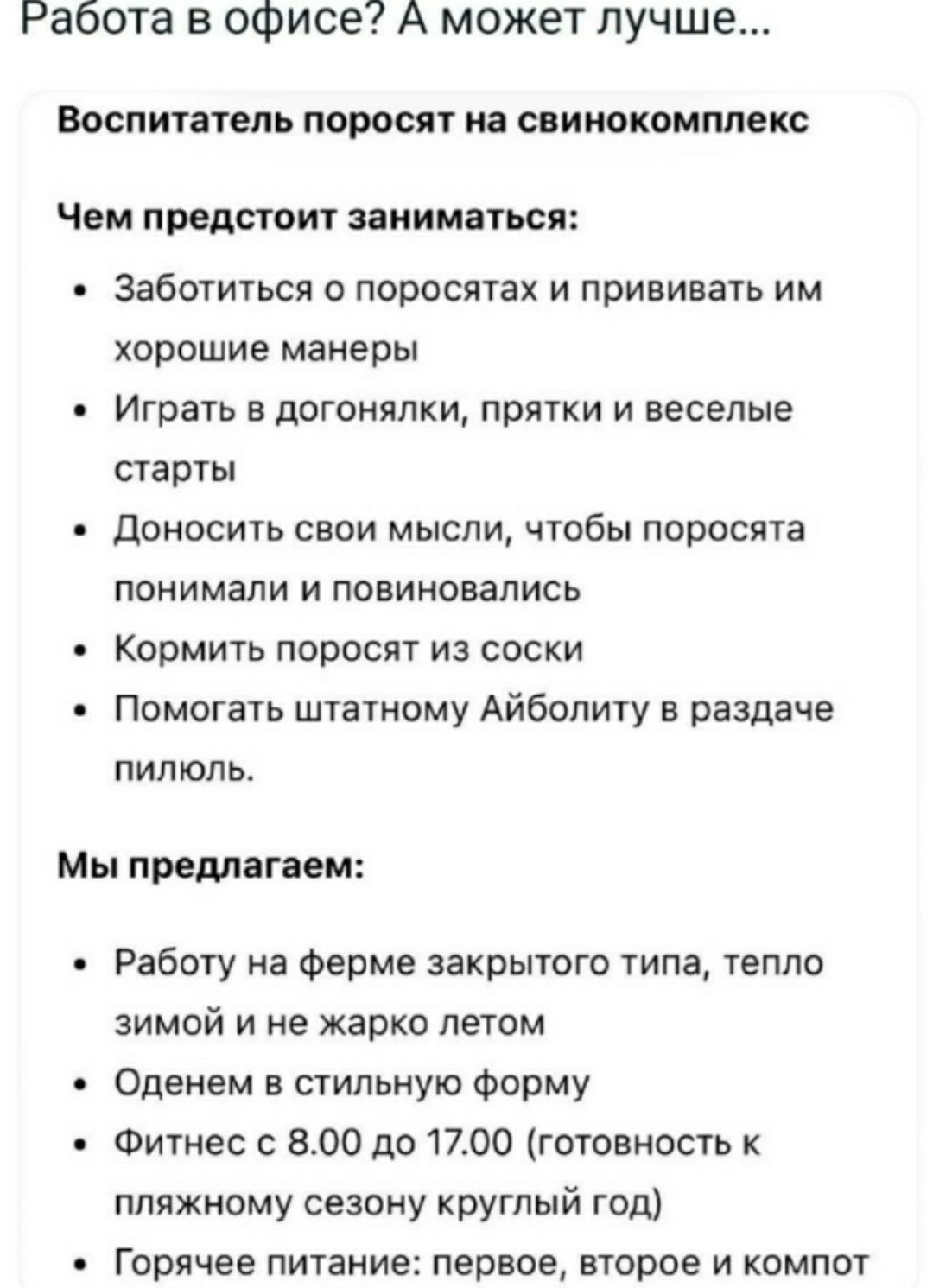 Работа в офисе? А может лучше...

Воспитатель поросят на свинокомплекс

Чем предстоит заниматься:

• Заботиться о поросятах и прививать им хорошие манеры
• Играть в догонялки, прятки и веселые старты
• Доносить свои мысли, чтобы поросята понимали и повиновались
• Кормить поросят из соски
• Помогать штатному Айболиту в раздаче пилюль.

Мы предлагаем:

• Работу на ферме закрытого типа, тепло зимой и не жарко летом
• Одежду в стильную форму
• Фитнес с 8.00 до 17.00 (готовность к рабочему сезону круглый год)