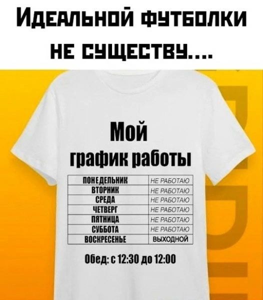 Идеальной футболки не существует....
Мой график работы
ПОНЕДЕЛЬНИК - НЕ РАБОТАЮ
ВТОРНИК - НЕ РАБОТАЮ
СРЕДА - НЕ РАБОТАЮ
ЧЕТВЕРГ - НЕ РАБОТАЮ
ПЯТНИЦА - НЕ РАБОТАЮ
СУББОТА - НЕ РАБОТАЮ
ВОСКРЕСЬЕ - ВЫХОДНОЙ
Обед: с 12:30 до 12:00