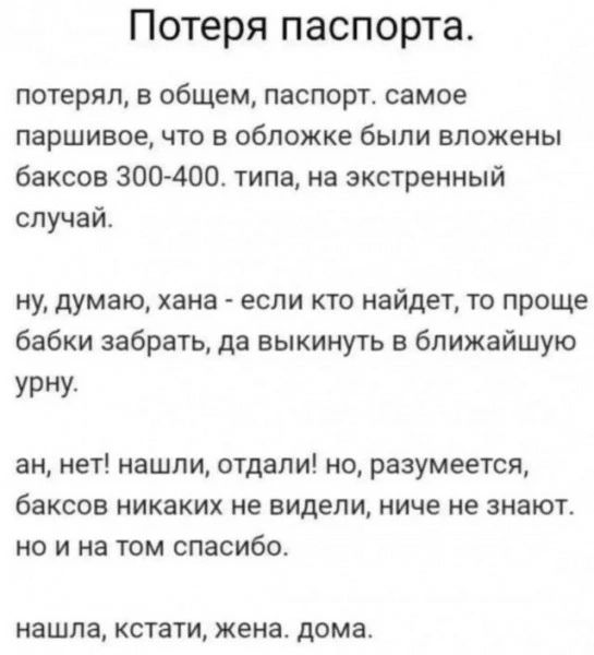Потеря паспорта.

потерял, в общем, паспорт. самое паршивое, что в обложке были вложены баксов 300-400. типа, на экстренный случай.

ну, думаю, хана - если кто найдёт, то проще бабки забрать, да выкинуть в ближайшую урну.

ах, нет! нашли, отдали! но, разумеется, баксов никаких не видели, ниче не знают.

нашла, кстати, жена. дома.