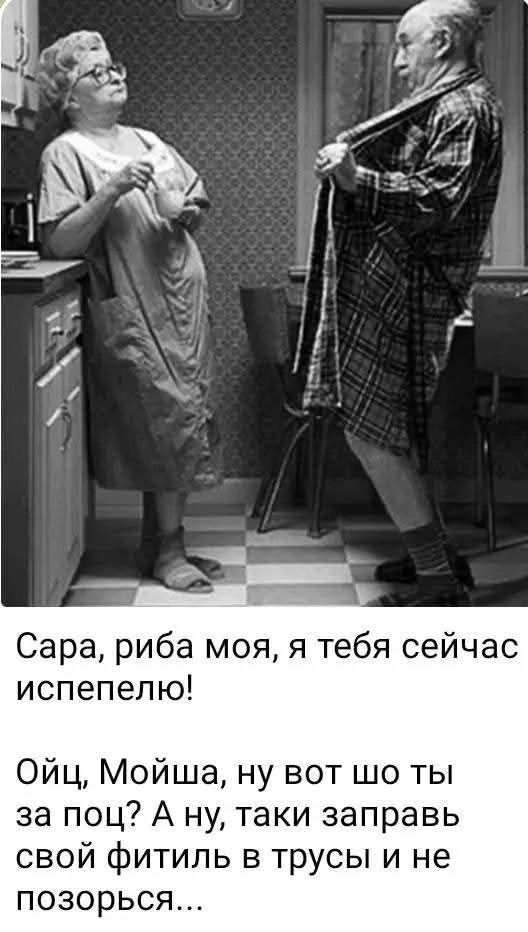 Сара, рыба моя, я тебя сейчас испепелю! Ойц, Мойша, ну вот шо ты за поц? А ну, таки заправь свой фитиль в трусы и не позорься...