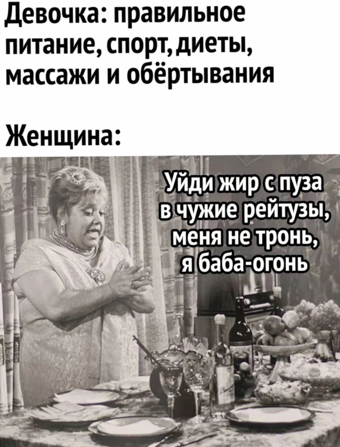Девочка: правильное питание, спорт, диеты, массажи и обёртывания

Женщина: Уйди жир с пузо в чужие рейтузы, меня не тронь, я баба-огонь