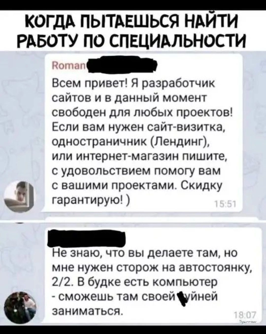 КАКДА ПЫТАЕШЬСЯ НАЙТИ РАБОТУ ПО СПЕЦИАЛЬНОСТИ

Roman
Всем привет! Я разработчик сайтов и в данный момент свободен для любых проектов! Если вам нужен сайт-визитка, одностраничник (Лендинг), или интернет-магазин пишите, с удовольствием помогу вам с вашими проектами. Скидку гарантирую! )

Не знаю, что вы делаете там, но мне нужен сторож на автостоянку, 2/2. В будке есть компьютер - сможешь там своей херней заниматься.