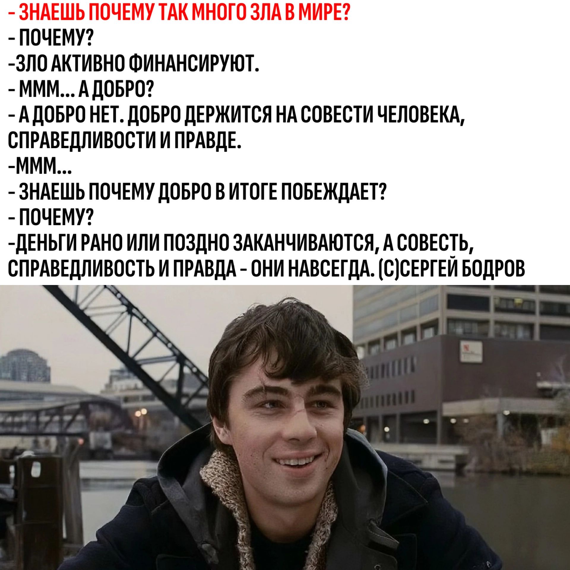 Знаешь почему так много зла в мире? - Почему? - Зло активно финансируют. - Ммм... а добро? - А добро нет. Добро держится на совести человека, справедливости и правде. - Ммм... - Знаешь почему добро в итоге побеждает? - Почему? - Деньги рано или поздно заканчиваются, а совесть, справедливость и правда – они навсегда. (с) Сергей Бодров