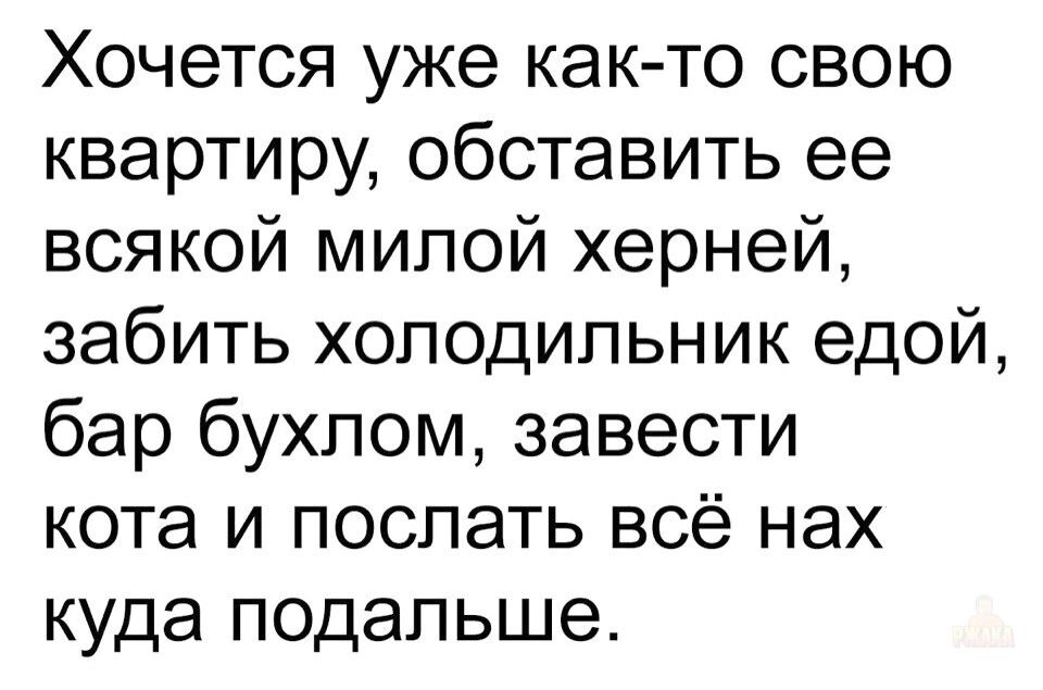 Хочется уже как-то свою квартиру, обставить ее всякой милой хернёй, забить холодильник едой, бар бухлом, завести кота и послать всё нах куда подальше.