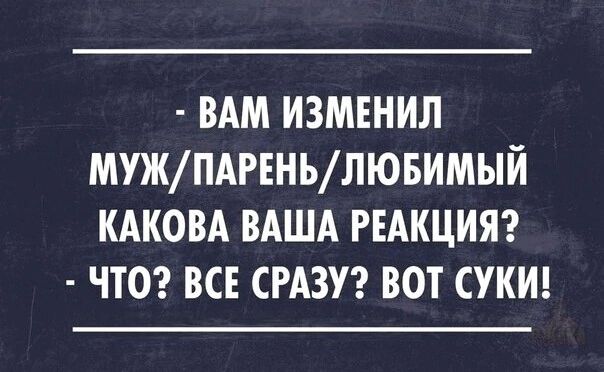 - ВАМ ИЗМЕНИЛ МУЖ/ПАРЕНЬ/ЛЮБИМЫЙ КАКОВА ВАША РЕАКЦИЯ? - ЧТО? ВСЕ СРАЗУ? ВОТ СУКИ!
