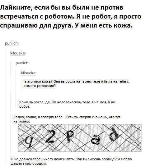 Лайкните, если бы вы были не против встречаться с роботом. Я не робот, я просто спрашиваю для друга. У меня есть кожа.

punlich:  
kiloueka:  
   - это твоя кожа? Она выросла на твоем теле и была на тебе с самого рождения?  
punlich:  
kiloueka:  
   - Кожа выросла, да. На человеческом теле. Она моя. Я не робот.

Ладно, ладно, я поверю тебе... Если ты сперва скажешь, что тут написано:  
  0 2 P 3 1

Я не должен тебе ничего доказывать. Как ты смеешь вообще? Я люблю дышать кислородом.