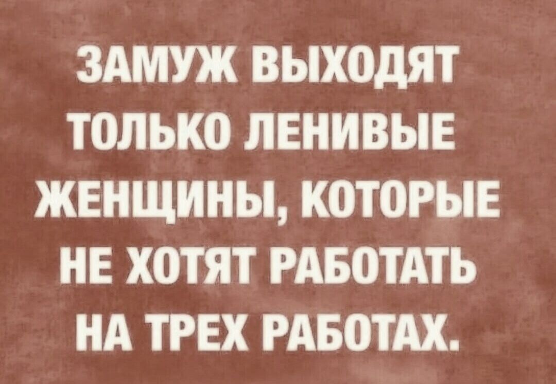 ЗАМУЖ ВЫХОДЯТ ТОЛЬКО ЛЕНИВЫЕ ЖЕНЩИНЫ, КОТОРЫЕ НЕ ХОТЯТ РАБОТАТЬ НА ТРЕХ РАБОТАХ.