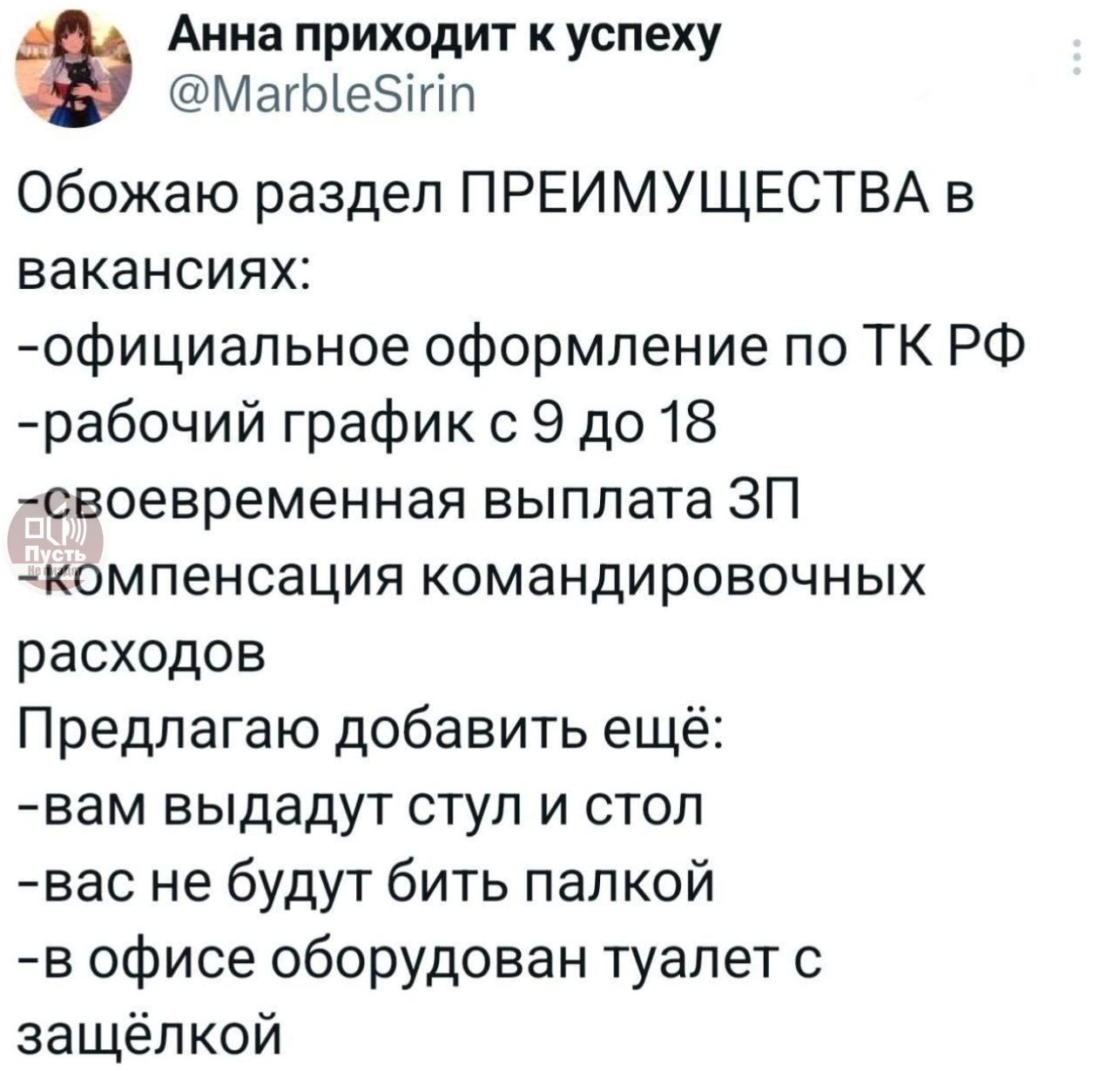 Обожаю раздел ПРЕИМУЩЕСТВА в вакансиях:
-официальное оформление по ТК РФ
-рабочий график с 9 до 18
-своевременная выплата ЗП
-компенсация командировочных расходов
Предлагаю добавить ещё:
-вам выдадут стул и стол
-вас не будут бить палкой
-в офисе оборудован туалет с заſолькой