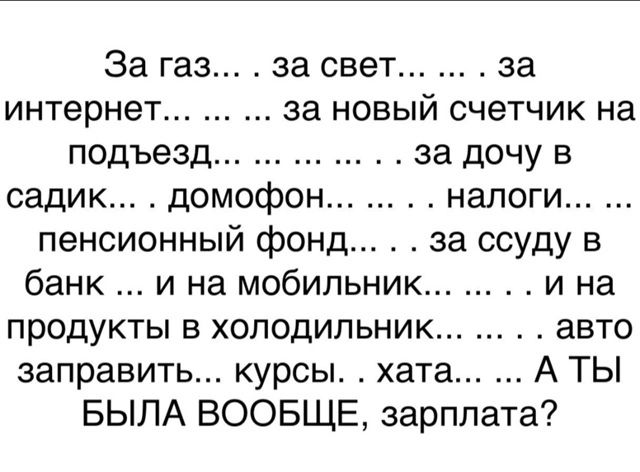 За газ... . за свет... ... . за интернет... ... ... за новый счетчик на подъезд... ... ... . . за дочь в садик... . домофон... ... . налоги... ... пенсионный фонд... . . за ссуду в банк ... и на мобильник... . . . и на продукты в холодильник... . . . авто заправить... курсы. ... хата... ... А ТЫ БЫЛА ВООБЩЕ, зарплата?