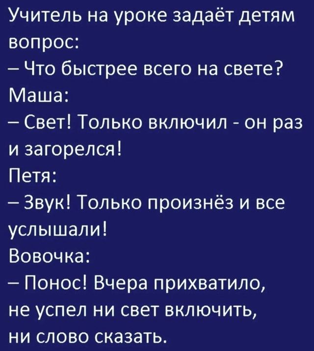 Учитель на уроке задаёт детям вопрос:
– Что быстрее всего на свете? Маша:
– Свет! Только включил - он раз и загорелся! Петя:
– Звук! Только произнёз и все услышали! Вовочка:
– Понёс! Вчера прихватило,
не успел ни свет включить,
ни слово сказать.