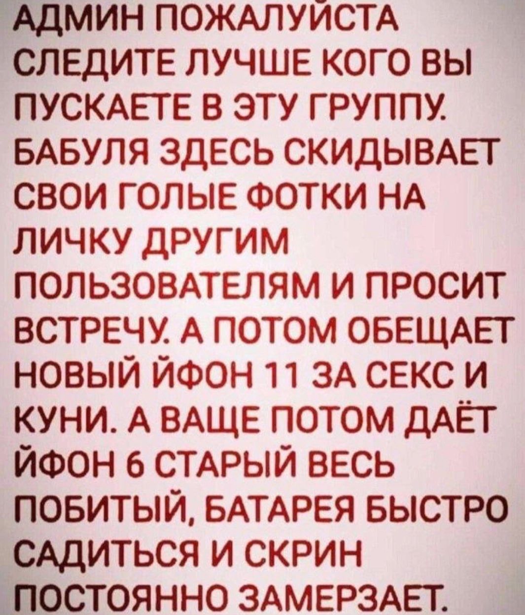 АДМИН ПОЖАЛУЙСТА СЛЕДИТЕ ЛУЧШЕ КОГО ВЫ ПУСКАЕТЕ В ЭТУ ГРУППУ. БАБУЛЯ ЗДЕСЬ СКИДЫВАЕТ СВОИ ГОЛЫЕ ФОТКИ НА ЛИЧКУ ДРУГИМ ПОЛЬЗОВАТЕЛЯМ И ПРОСИТ ВСТРЕЧУ. А ПОТОМ ОБЕЩАЕТ НОВЫЙ ИЙФОН 11 ЗА СЕКС И КУНИ. А ВАЩЕ ПОТОМ ДАЕТ ИЙФОН 6 СТАРЫЙ ВЕСЬ ПОБИТЫЙ, БАТАРЕЯ БЫСТРО САДИТЬСЯ И СКРИН ПОСТОЯННО ЗАМЕРЗАЕТ.