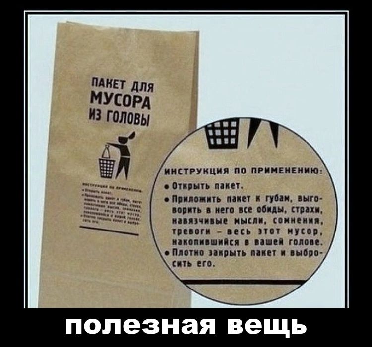 Пакет для мусора из головы

ИНСТРУКЦИЯ ПО ПРИМЕНЕНИЮ:
1. Открыть пакет.
2. Прикладывать пакет к губам, выговаривать в него все обиды, страхи, навязчивые мысли, сомнения, тревоги — весь этот мусор, накапливающийся в вашем голове.
3. Плотно закрыть пакет и выбросить его.