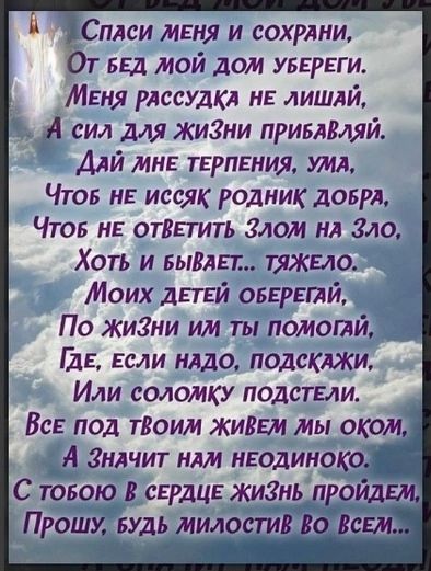Спаси меня и сохрани,
От бед мой дом убереги.
Меня рассудка не лишай,
А сил для жизни приваляй.
Дай мне терпения, ума,
Чтоб не иссых родник добра,
Чтоб не ответить злом на зло.
Хоть и бывает.. тяжело.
Моих детей оберегай,
По жизни им ты помогай,
Где, если надо, подскажи,
Или соломку подстели.
Все под твоим живем мы оком,
А значит нам неудобно.
С тобою в сердце жизнь пройдем,
Прошу, будь милостив ко всем...