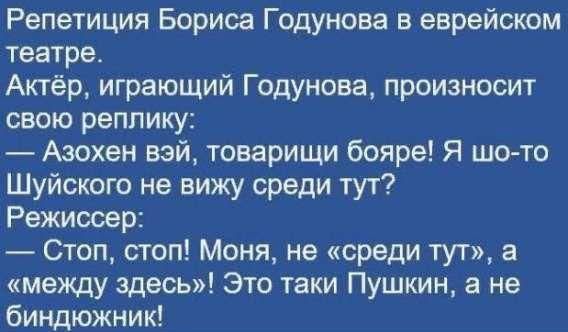 Репетиция Бориса Годунова в еврейском театре.
Актёр, играющий Годунова, произносит свою реплику:
— Азохен вэй, товарищи бояре! Я шо-то Шуйского не вижу среди тут?
Режиссер:
— Стоп, стоп! Моня, не «среди тут», а «между здесь»! Это таки Пушкин, а не биндонжник!